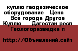 куплю геодезическое оборудование › Цена ­ - - Все города Другое » Куплю   . Дагестан респ.,Геологоразведка п.